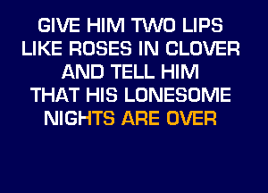 GIVE HIM TWO LIPS
LIKE ROSES IN CLOVER
AND TELL HIM
THAT HIS LONESOME
NIGHTS ARE OVER