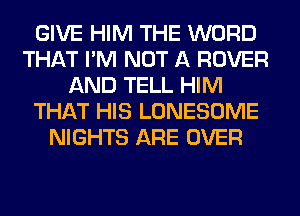 GIVE HIM THE WORD
THAT I'M NOT A ROVER
AND TELL HIM
THAT HIS LONESOME
NIGHTS ARE OVER