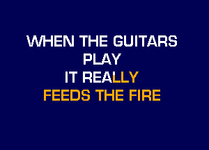 WHEN THE GUITARS
PLAY

IT REALLY
FEEDS THE FIRE