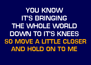 YOU KNOW
ITS BRINGING
THE WHOLE WORLD

DOWN TO ITS KNEES
50 MOVE A LITTLE CLOSER
AND HOLD ON TO ME