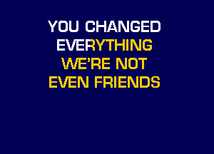 YOU CHANGED
EVERYTHING
KNE'RE NOT

EVEN FRIENDS