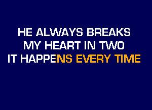 HE ALWAYS BREAKS
MY HEART IN TWO
IT HAPPENS EVERY TIME