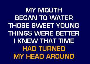 MY MOUTH
BEGAN T0 WATER
THOSE SWEET YOUNG
THINGS WERE BETTER
I KNEW THAT TIME
HAD TURNED
MY HEAD AROUND