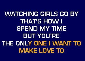 WATCHING GIRLS GO BY
THAT'S HOWI
SPEND MY TIME
BUT YOU'RE
THE ONLY ONE I WANT TO
MAKE LOVE TO