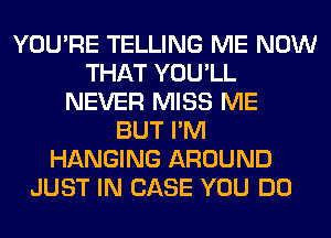 YOU'RE TELLING ME NOW
THAT YOU'LL
NEVER MISS ME
BUT I'M
HANGING AROUND
JUST IN CASE YOU DO