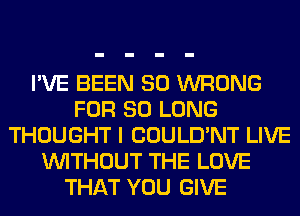 I'VE BEEN SO WRONG
FOR SO LONG
THOUGHT I COULD'NT LIVE
WITHOUT THE LOVE
THAT YOU GIVE