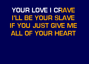 YOUR LOVE I CRAVE
I'LL BE YOUR SLAVE
IF YOU JUST GIVE ME
ALL OF YOUR HEART