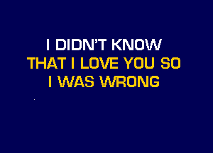 I DIDN'T KNOW
THATI LOVE YOU SO

I WAS WRONG