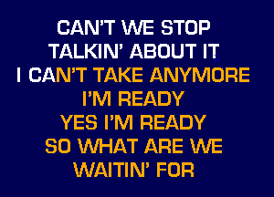 CAN'T WE STOP
TALKIN' ABOUT IT
I CAN'T TAKE ANYMORE
I'M READY
YES I'M READY
SO WHAT ARE WE
WAITIN' FOR