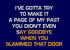 I'VE GOTTA TRY
TO MAKE IT
A PAGE OF MY PAST
YOU DIDN'T EVEN
SAY GOODBYE
WHEN YOU
SLAMMED THAT DOOR