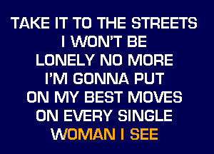 TAKE IT TO THE STREETS
I WON'T BE
LONELY NO MORE
I'M GONNA PUT
ON MY BEST MOVES
0N EVERY SINGLE
WOMAN I SEE
