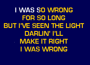 I WAS 80 WRONG
FOR SO LONG
BUT I'VE SEEN THE LIGHT
DARLIN' I'LL
. MAKE IT RIGHT
I WAS WRONG