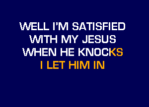 WELL I'M SATISFIED
WTH MY JESUS
WHEN HE KNOCKS
I LET HIM IN