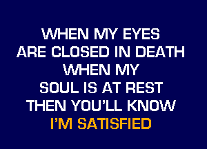 WHEN MY EYES
ARE CLOSED IN DEATH
WHEN MY
SOUL IS AT REST
THEN YOU'LL KNOW
I'M SATISFIED