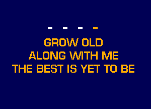 GROW OLD
ALONG WITH ME
THE BEST IS YET TO BE