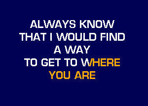 ALWAYS KNOW
THAT I WOULD FIND
A WAY
TO GET TO WHERE
YOU ARE