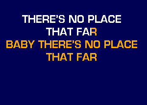 THERE'S N0 PLACE
THAT FAR
BABY THERE'S N0 PLACE
THAT FAR