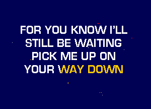 FOR YOU KNOW I'LL
STILL BE WAITING
PICK ME UP ON
YOUR WAY DOWN