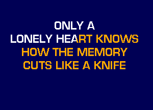 ONLY A
LONELY HEART KNOWS
HOW THE MEMORY
CUTS LIKE A KNIFE