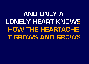 AND ONLY A
LONELY HEART KNOWS
HOW THE HEARTACHE
IT GROWS AND GROWS