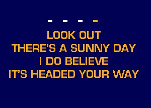 LOOK OUT
THERE'S A SUNNY DAY
I DO BELIEVE
ITS HEADED YOUR WAY