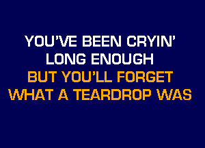 YOU'VE BEEN CRYIN'
LONG ENOUGH
BUT YOU'LL FORGET
WHAT A TEARDROP WAS