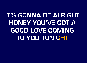 ITS GONNA BE ALRIGHT
HONEY YOU'VE GOT A
GOOD LOVE COMING

TO YOU TONIGHT