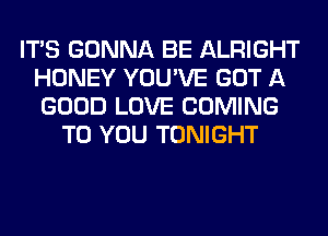 ITS GONNA BE ALRIGHT
HONEY YOU'VE GOT A
GOOD LOVE COMING

TO YOU TONIGHT