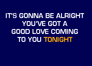 ITS GONNA BE ALRIGHT
YOU'VE GOT A
GOOD LOVE COMING
TO YOU TONIGHT