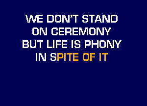 WE DON'T STAND
0N CEREMONY
BUT LIFE IS PHDNY

IN SPITE OF IT