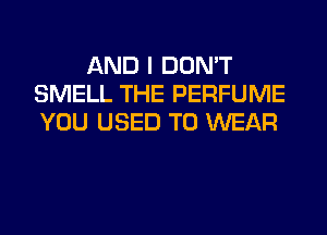 AND I DON'T
SMELL THE PERFUME
YOU USED TO WEAR