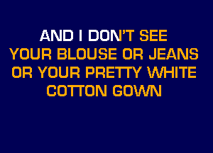 AND I DON'T SEE
YOUR BLOUSE 0R JEANS
0R YOUR PRETTY WHITE

COTTON GOWN