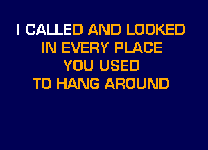 I CALLED AND LOOKED
IN EVERY PLACE
YOU USED
TO HANG AROUND