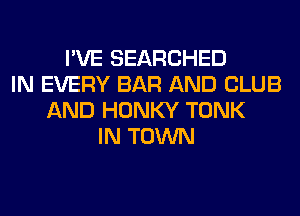 I'VE SEARCHED
IN EVERY BAR AND CLUB
AND HONKY TONK
IN TOWN