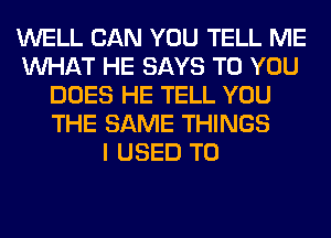 WELL CAN YOU TELL ME
WHAT HE SAYS TO YOU
DOES HE TELL YOU
THE SAME THINGS
I USED TO