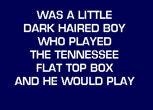 WAS A LITTLE
DARK HAIRED BOY
WHO PLAYED
THE TENNESSEE
FLAT TOP BOX
AND HE WOULD PLAY
