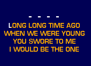 LONG LONG TIME AGO
WHEN WE WERE YOUNG
YOU SWORE TO ME
I WOULD BE THE ONE