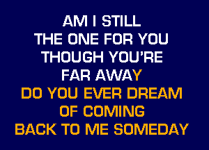 AM I STILL
THE ONE FOR YOU
THOUGH YOU'RE
FAR AWAY
DO YOU EVER DREAM
0F COMING
BACK TO ME SOMEDAY