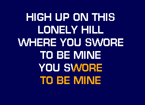 HIGH UP ON THIS
LONELY HILL
WHERE YOU SWORE
TO BE MINE
YOU SWORE
TO BE MINE