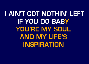 I AIN'T GOT NOTHIN' LEFT
IF YOU DO BABY
YOU'RE MY SOUL

AND MY LIFE'S
INSPIRATION