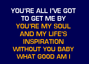 YOU'RE ALL I'VE GOT
TO GET ME BY
YOU'RE MY SOUL
AND MY LIFE'S

INSPIRATION
WITHOUT YOU BABY
WHAT GOOD AM I