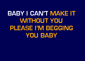 BABY I CAN'T MAKE IT
WITHOUT YOU
PLEASE I'M BEGGING
YOU BABY