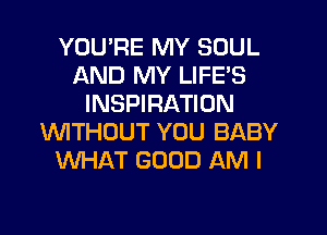 YOUPE MY SOUL
AND MY LIFE'S
INSPIRATION
WITHOUT YOU BABY
WHAT GOOD AM I