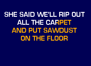 SHE SAID WE'LL RIP OUT
ALL THE CARPET
AND PUT SAWDUST
ON THE FLOOR