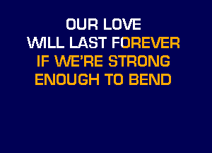 OUR LOVE
INILL LAST FOREVER
IF WE'RE STRONG
ENOUGH TO BEND