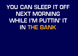 YOU CAN SLEEP IT OFF
NEXT MORNING
WHILE I'M PUTI'IN' IT
IN THE BANK