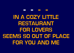 IN A COZY LITI'LE
RESTAURANT
FOR LOVERS
SEEMS 80 OUT OF PLACE
FOR YOU AND ME