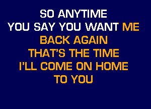 SO ANYTIME
YOU SAY YOU WANT ME
BACK AGAIN
THAT'S THE TIME
I'LL COME ON HOME
TO YOU