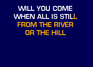 INILL YOU COME
WHEN ALL IS STILL
FROM THE RIVER
OR THE HILL

g