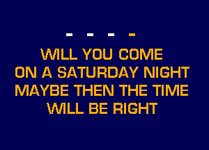 WILL YOU COME
ON A SATURDAY NIGHT
MAYBE THEN THE TIME

WILL BE RIGHT